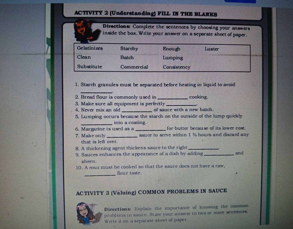 ACTIVITY 2 (Understanding) FILL IN THE BLANKS 
Dirsctions: Complete the sentences by choosing your answers 
inside the box. Write your answer on a separate sheet of paper. 
1. Starch granules must be separated before heating in liquid to avoid 
_ 
2. Bread flour is commonly used in _cooking. 
3. Make sure all equipment is perfectly_ 
4. Never mix an old _of sauce with a new batch. 
5. Lumping occurs because the starch on the outside of the lump quickly 
_into a coating. 
6. Margarine is used as a _for butter because of its lower cost. 
7. Make only_ sauce to serve within 1 ½ hours and discard any 
that is left over. 
8. A thickening agent thickens sauce to the right_ 
9. Sauces enhances the appearance of a dish by adding_ 
and 
sheen. 
10. A roux must be cooked so that the sauce does not have a raw, 
_flour taste. 
ACTIVITY 3 (Valuing) COMMON PROBLEMS IN SAUCE 
Directions: Explain the importance of knowing the common 
problems in sauce. State your answer in two or more sentences. 
Write it on a separate sheet of paper.