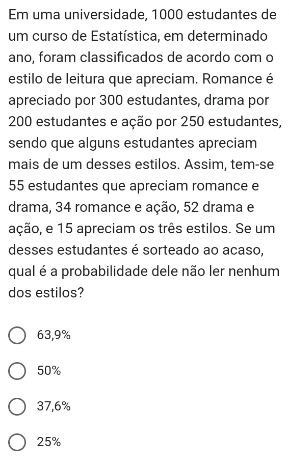 Em uma universidade, 1000 estudantes de
um curso de Estatística, em determinado
ano, foram classificados de acordo com o
estilo de leitura que apreciam. Romance é
apreciado por 300 estudantes, drama por
200 estudantes e ação por 250 estudantes,
sendo que alguns estudantes apreciam
mais de um desses estilos. Assim, tem-se
55 estudantes que apreciam romance e
drama, 34 romance e ação, 52 drama e
ação, e 15 apreciam os três estilos. Se um
desses estudantes é sorteado ao acaso,
qual é a probabilidade dele não ler nenhum
dos estilos?
63,9%
50%
37,6%
25%