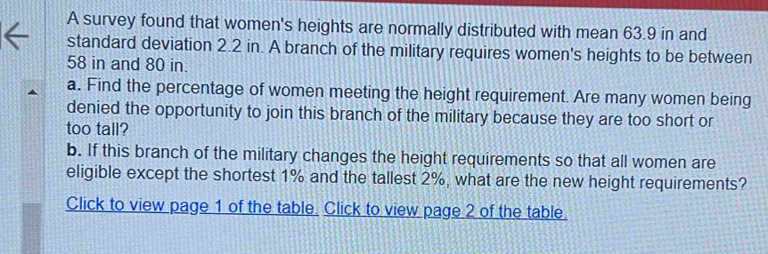 A survey found that women's heights are normally distributed with mean 63.9 in and 
standard deviation 2.2 in. A branch of the military requires women's heights to be between
58 in and 80 in. 
a. Find the percentage of women meeting the height requirement. Are many women being 
denied the opportunity to join this branch of the military because they are too short or 
too tall? 
b. If this branch of the military changes the height requirements so that all women are 
eligible except the shortest 1% and the tallest 2%, what are the new height requirements? 
Click to view page 1 of the table. Click to view page 2 of the table.