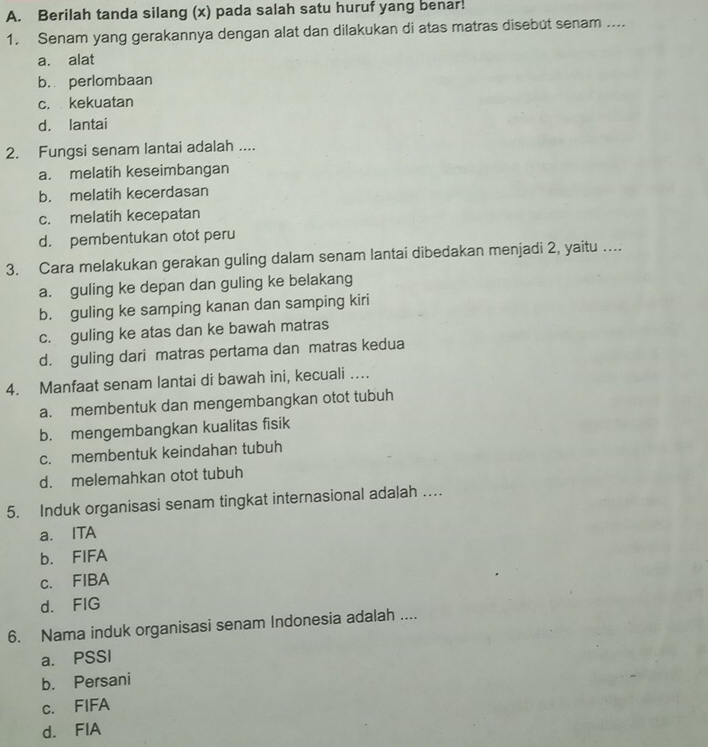 Berilah tanda silang (x) pada salah satu huruf yang benar!
1. Senam yang gerakannya dengan alat dan dilakukan di atas matras disebut senam ....
a. alat
b. perlombaan
c. kekuatan
d. lantai
2. Fungsi senam lantai adalah ....
a. melatih keseimbangan
b. melatih kecerdasan
c. melatih kecepatan
d. pembentukan otot peru
3. Cara melakukan gerakan guling dalam senam lantai dibedakan menjadi 2, yaitu …...
a. guling ke depan dan guling ke belakang
b. guling ke samping kanan dan samping kiri
c. guling ke atas dan ke bawah matras
d. guling dari matras pertama dan matras kedua
4. Manfaat senam lantai di bawah ini, kecuali ….
a. membentuk dan mengembangkan otot tubuh
b. mengembangkan kualitas fisik
c. membentuk keindahan tubuh
d. melemahkan otot tubuh
5. Induk organisasi senam tingkat internasional adalah …
a. ITA
b. FIFA
c. FIBA
d. FIG
6. Nama induk organisasi senam Indonesia adalah ....
a. PSSI
b. Persani
c. FIFA
d. FIA