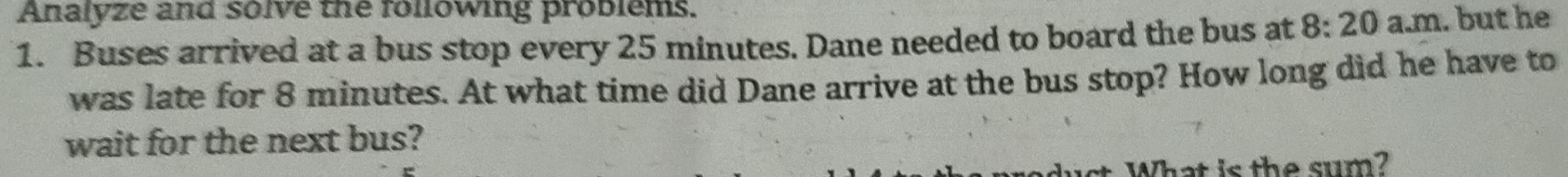 Analyze and solve the following problems. 
1. Buses arrived at a bus stop every 25 minutes. Dane needed to board the bus at 8:20 a.m. but he 
was late for 8 minutes. At what time did Dane arrive at the bus stop? How long did he have to 
wait for the next bus? 
s What is the sum ?