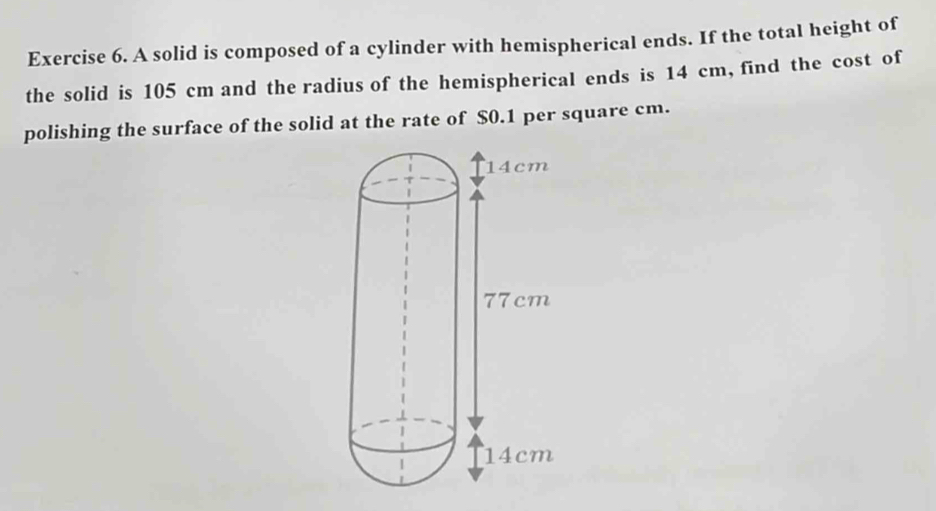 A solid is composed of a cylinder with hemispherical ends. If the total height of 
the solid is 105 cm and the radius of the hemispherical ends is 14 cm, find the cost of 
polishing the surface of the solid at the rate of $0.1 per square cm.