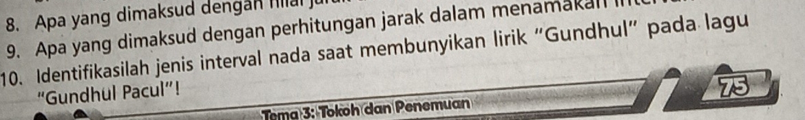 Apa yang dimaksud dengan hlai ju 
9. Apa yang dimaksud dengan perhitungan jarak dalam menamakall I 
10. Identifikasilah jenis interval nada saat membunyikan lirik “Gundhul” pada lagu 
“Gundhul Pacul”! 
75 
Tema 3: Tokoh dan Penemuan