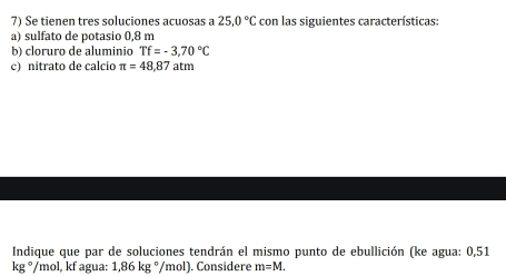 Se tienen tres soluciones acuosas a 25.0°C con las siguientes características: 
a) sulfato de potasio 0,8 m
b) cloruro de aluminio Tf=-3,70°C
c) nitrato de calcio π =48,87 atm 
Indique que par de soluciones tendrán el mismo punto de ebullición (ke agua: 0,51
kg° /mol, kf agua: 1,86kg°/ /m ol ). Considere m=M.