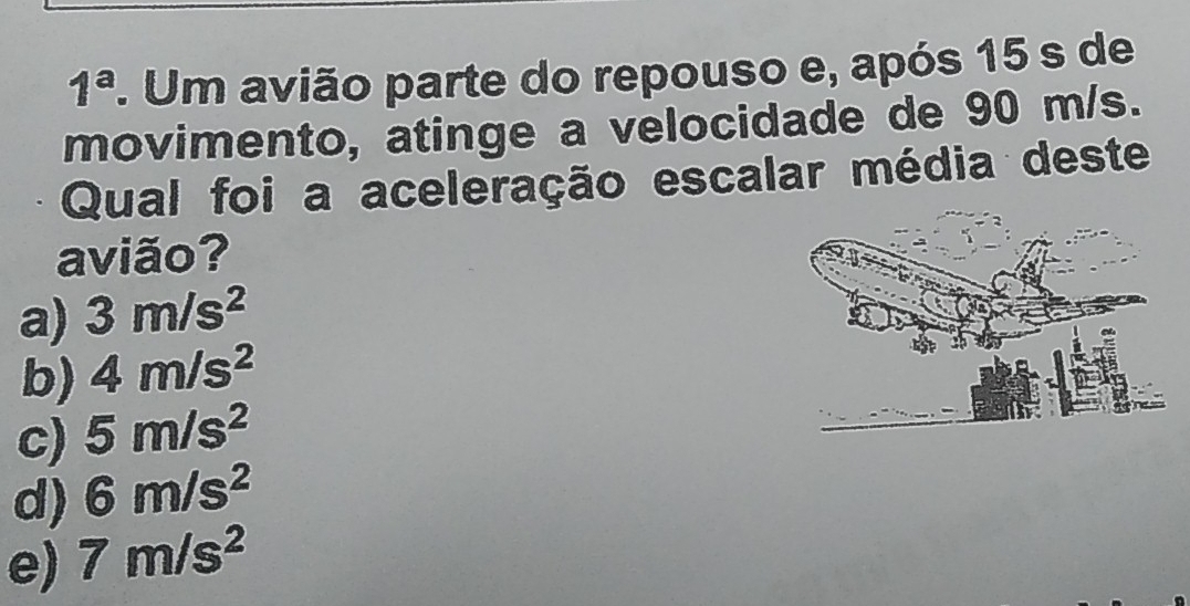 1^a. Um avião parte do repouso e, após 15 s de
movimento, atinge a velocidade de 90 m/s.
Qual foi a aceleração escalar média deste
avião?
a) 3m/s^2
b) 4m/s^2
c) 5m/s^2
d) 6m/s^2
e) 7m/s^2