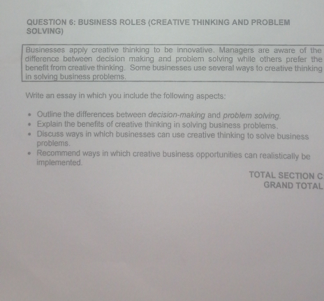 BUSINESS ROLES (CREATIVE THINKING AND PROBLEM 
SOLVING) 
Businesses apply creative thinking to be innovative. Managers are aware of the 
difference between decision making and problem solving while others prefer the 
benefit from creative thinking. Some businesses use several ways to creative thinking 
in solving business problems. 
Write an essay in which you include the following aspects: 
Outline the differences between decision-making and problem solving. 
Explain the benefits of creative thinking in solving business problems. 
Discuss ways in which businesses can use creative thinking to solve business 
problems. 
Recommend ways in which creative business opportunities can realistically be 
implemented. 
TOTAL SECTION C 
GRAND TOTAL