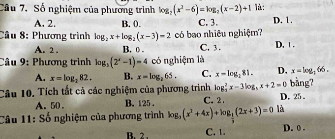 Số nghiệm của phương trình log _2(x^2-6)=log _2(x-2)+1 là:
A. 2. B. 0. C. 3. D. 1.
Câu 8: Phương trình log _2x+log _2(x-3)=2 có bao nhiêu nghiệm?
A. 2. B. 0. C. 3. D. 1.
Câu 9: Phương trình log _3(2^x-1)=4 có nghiệm là
A. x=log _282. B. x=log _265. C. x=log _281. D. x=log _266. 
Câu 10. Tích tất cả các nghiệm của phương trình log _5^(2x-3log _5)x+2=0 bằng?
A. 50. B. 125. C. 2.
D. 25.
Câu 11: Số nghiệm của phương trình log _3(x^2+4x)+log _ 1/3 (2x+3)=0 là
B. 2. C. 1. D. 0.