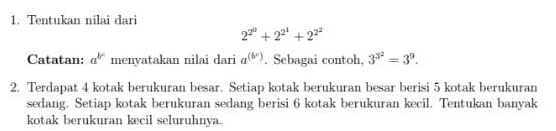 Tentukan nilai dari
2^(2^0)+2^(2^1)+2^(2^2)
Catatan: a^(b^c) menyatakan nilai dari a^((b^c)). Sebagai contoh, 3^(3^2)=3^9. 
2. Terdapat 4 kotak berukuran besar. Setiap kotak berukuran besar berisi 5 kotak berukuran 
sedang. Setiap kotak berukuran sedang berisi 6 kotak berukuran kecil. Tentukan banyak 
kotak berukuran kecil seluruhnya.