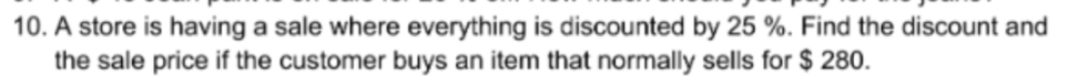 A store is having a sale where everything is discounted by 25 %. Find the discount and 
the sale price if the customer buys an item that normally sells for $ 280.