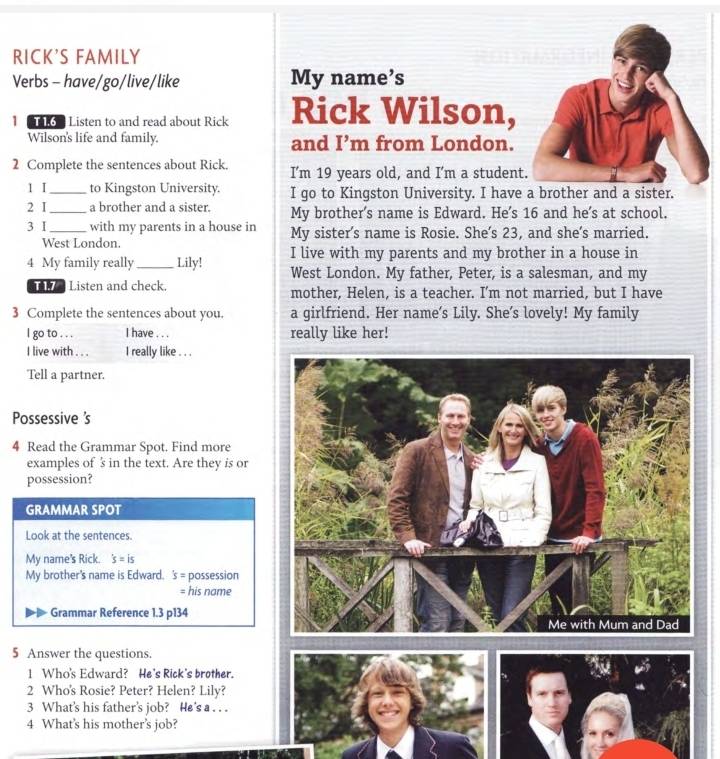 RICK'S FAMILY
Verbs - have/go/live/like My name’s
1  o  Listen to and read about Rick Rick Wilson,
Wilson's life and family. and I’m from London.
2 Complete the sentences about Rick. I’m 19 years old, and I’m a student
1 I_ to Kingston University. I go to Kingston University. I have a brother and a sister.
2 I_ a brother and a sister. My brother's name is Edward. He's 16 and he's at school.
3 I_ with my parents in a house in My sister's name is Rosie. She’s 23, and she's married.
West London.
I live with my parents and my brother in a house in
4 My family really _Lily! West London. My father, Peter, is a salesman, and my
Listen and check. mother, Helen, is a teacher. I’m not married, but I have
3 Complete the sentences about you. a girlfriend. Her name’s Lily. She’s lovely! My family
I go to . . . I have . . . really like her!
P
4
5