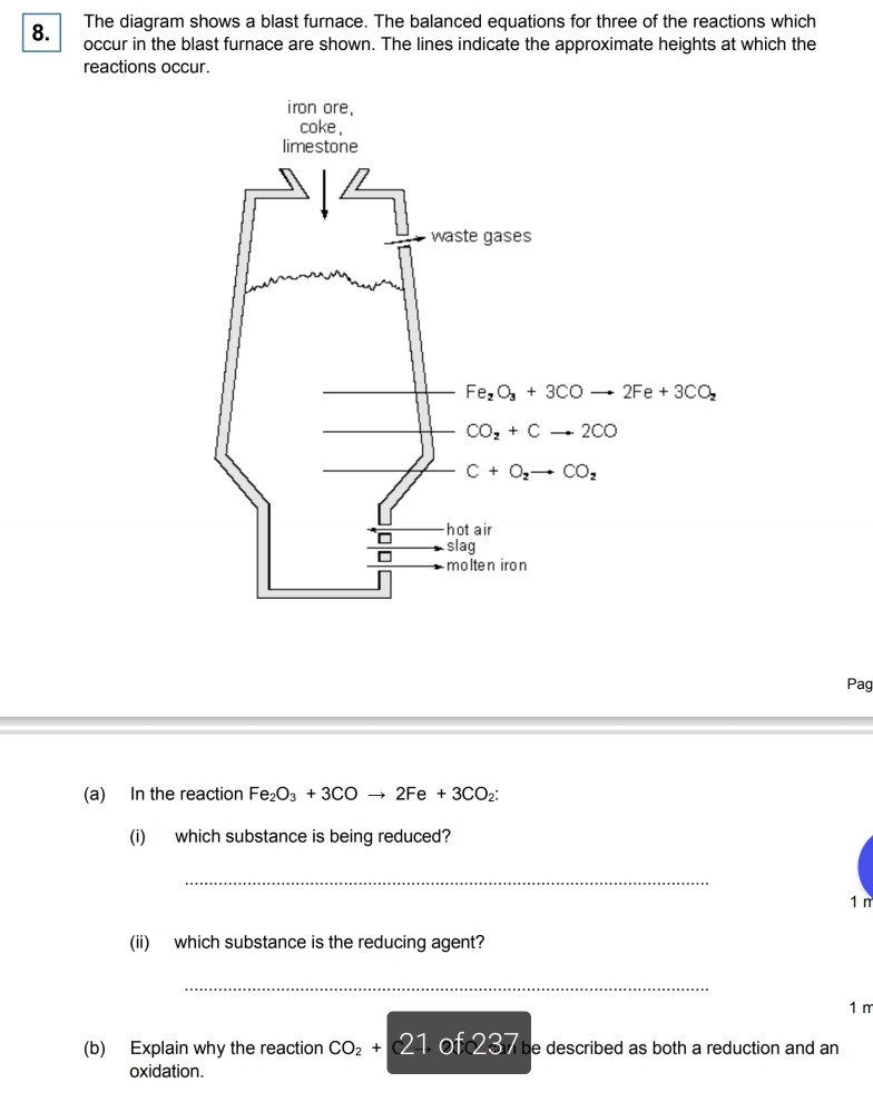 The diagram shows a blast furnace. The balanced equations for three of the reactions which
occur in the blast furnace are shown. The lines indicate the approximate heights at which the
reactions occur.
Pag
(a) In the reaction Fe_2O_3+3COto 2Fe+3CO_2:
(i) which substance is being reduced?
_
1 n
(ii) which substance is the reducing agent?
_
1 m
(b) Explain why the reaction CO_2+21 of 3 be described as both a reduction and an
oxidation.