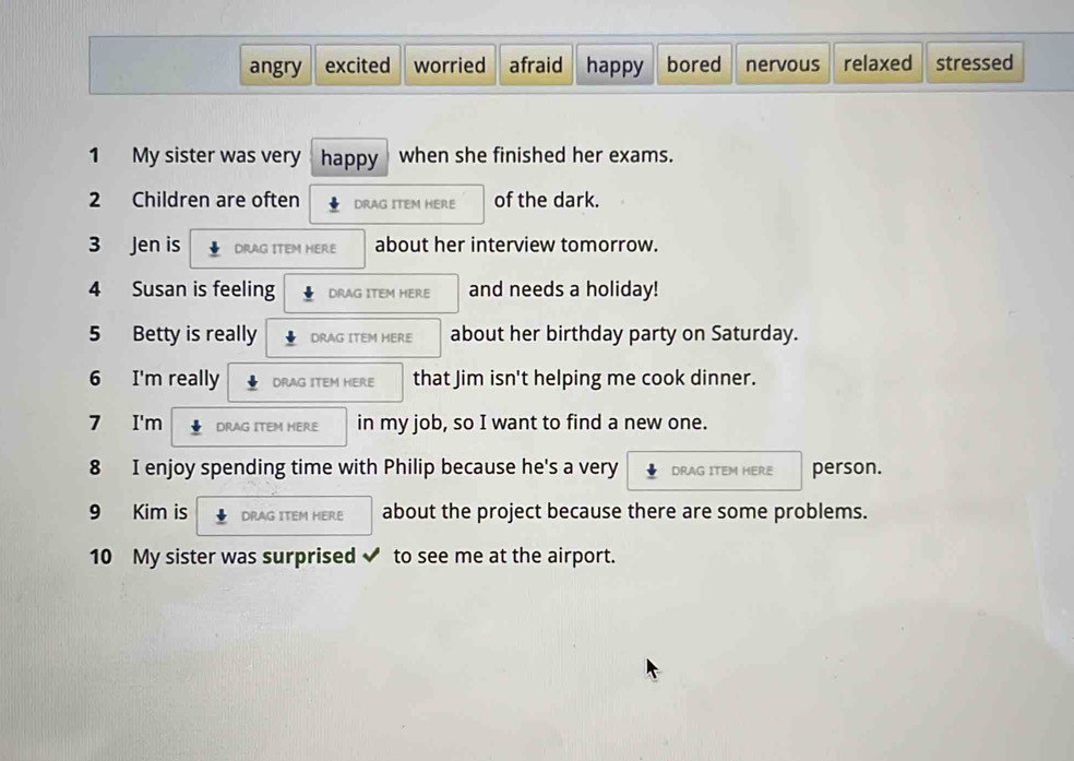 angry excited worried afraid happy bored nervous relaxed stressed
1 My sister was very happy when she finished her exams.
2 Children are often DRAG ITEM HERE of the dark.
3 Jen is DRAG ITEM HERE about her interview tomorrow.
4 Susan is feeling DRAG ITEM HERE and needs a holiday!
5 Betty is really DRAG ITEM HERE about her birthday party on Saturday.
6 I'm really DRAG ITEM HERE that Jim isn't helping me cook dinner.
7 I'm DRAG ITEM HERE in my job, so I want to find a new one.
8 I enjoy spending time with Philip because he's a very DRAG ITEM HERE person.
9 Kim is DRAG ITEM HERE about the project because there are some problems.
10 My sister was surprised ✔ to see me at the airport.