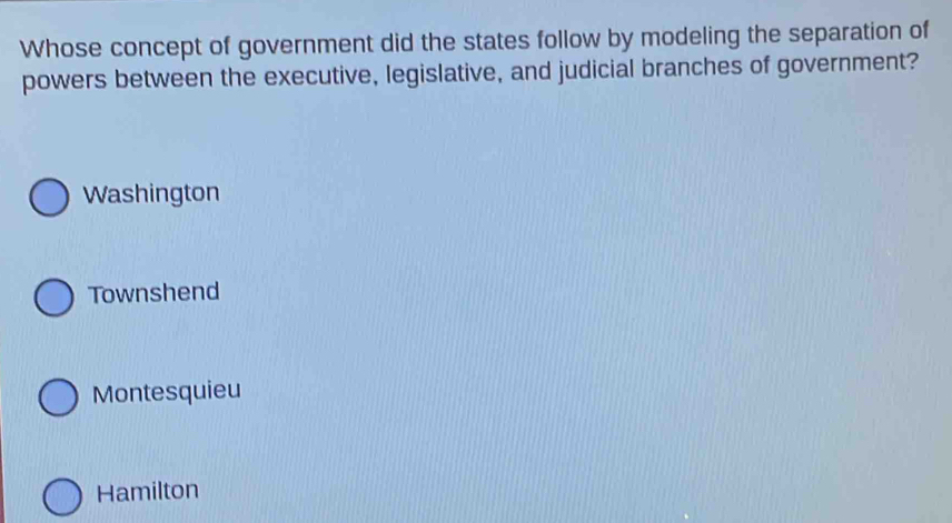 Whose concept of government did the states follow by modeling the separation of
powers between the executive, legislative, and judicial branches of government?
Washington
Townshend
Montesquieu
Hamilton