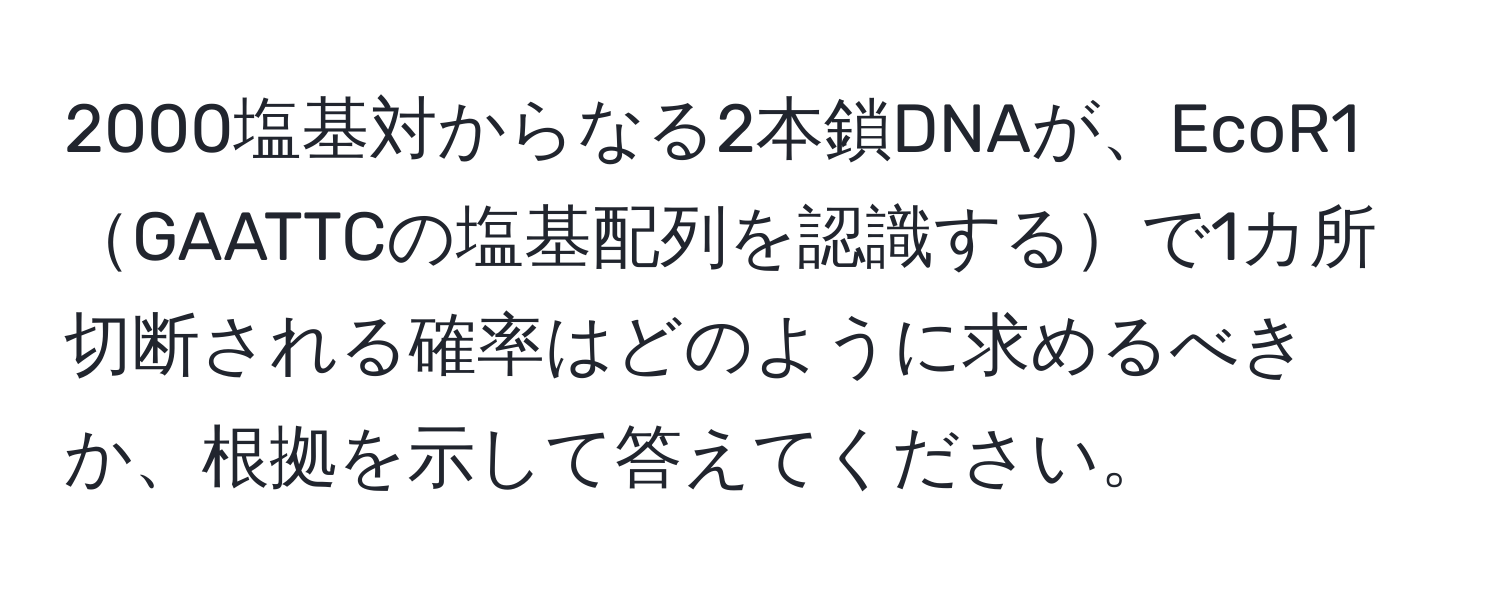 2000塩基対からなる2本鎖DNAが、EcoR1GAATTCの塩基配列を認識するで1カ所切断される確率はどのように求めるべきか、根拠を示して答えてください。