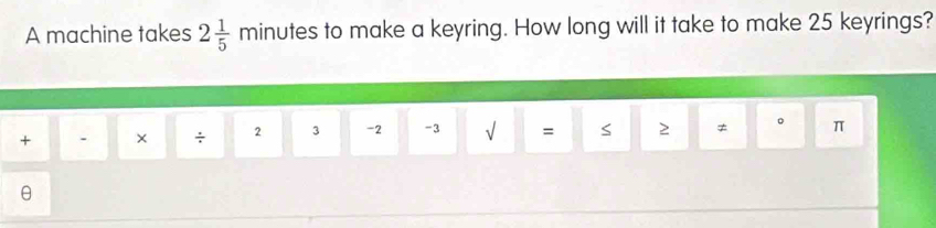 A machine takes 2 1/5  m m ir utes to make a keyring. How long will it take to make 25 keyrings? 
+ . × ÷ 2 3 -2 -3 √ = S 2 ≠ 。 π
θ