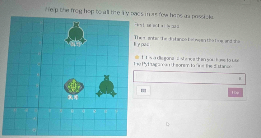 Help the frog hop to all the lily pads in as few hops as possible.
t, select a lily pad.
n, enter the distance between the frog and the
pad.
it is a diagonal distance then you have to use
Pythagorean theorem to find the distance.
ft.
Hop