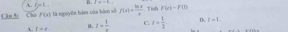 A. l)=1.. 
B. I=-1.. 
Câu 5: Cho F(x) là nguyên hàm của hàm số f(x)= ln x/x . Tinh F(e)-F(1)
A. I=e.
B. I= 1/e . C. I= 1/2 . D. I=1.
F()F(1)_2