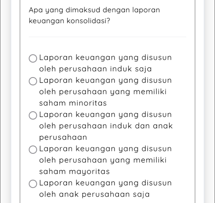 Apa yang dimaksud dengan laporan
keuangan konsolidasi?
_
_
_
Laporan keuangan yang disusun
oleh perusahaan induk saja
Laporan keuangan yang disusun
oleh perusahaan yang memiliki
saham minoritas
Laporan keuangan yang disusun
oleh perusahaan induk dan anak 
perusahaan
Laporan keuangan yang disusun
oleh perusahaan yang memiliki
saham mayoritas
Laporan keuangan yang disusun
oleh anak perusahaan saja