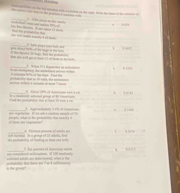 Mätch ing
Each problem on the left matches with a solution on the right. Write the letter of the solution on
the correct line next to the problem it matches with.
_1. Allie plays on the varsity
basketball team and makes 79% of
a 0.026
her free throws. If she takes 12 shots,
find the probability that
she will make exactly 8 of them.
_2. Julie plays corn hole and b. 0.9692
gets about 60% of the bags in the hole
If she throws 20 bags, find the probability
that she will get at least 15 of them in the hole.
_3. When 911 dispatches an ambulance
to an emergency, the ambulance arrives within c. 0.1256
6 minutes 95% of the time. Find the
probability that in 10 calls, the ambulance
arrives within 6 minutes at most 7 times.
_4. About 29% of Americans own a cat. d. 0.8183
In a randomly selected group of 80 Americans.
Find the probability that at least 20 own a cat
_5. Approximately 3.4% of Americans c. 0.1460
are vegetarian. If we ask a random sample of 36
people, what is the probability that exactly 4
of them are vegetarian?
_6. Thirteen percent of adults are f 0.2474
left-handed. In a group of 25 adults, find
the probability of finding at least one lefty.
7. Six percent of American adults
_are considered millionaires. If 100 randomly g. 0.0115
selected adults are interviewed, what is the
probability that there are 7 or 8 millionaires
in the group?