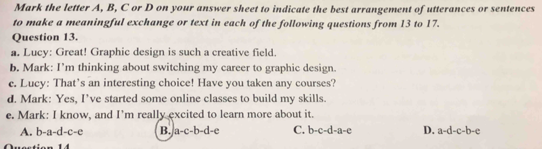 Mark the letter A, B, C or D on your answer sheet to indicate the best arrangement of utterances or sentences
to make a meaningful exchange or text in each of the following questions from 13 to 17.
Question 13.
a. Lucy: Great! Graphic design is such a creative field.
b. Mark: I’m thinking about switching my career to graphic design.
c. Lucy: That’s an interesting choice! Have you taken any courses?
d. Mark: Yes, I’ve started some online classes to build my skills.
e. Mark: I know, and I’m really excited to learn more about it.
A. b-a-d-c-e B. a-c-b-d-e C. b-c-d-a-e D. a-d-c-b-e