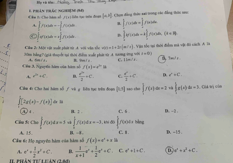 Họ và tên:.
1. pHÀN TRÁC NGHIỆM (84)
Cầu 1: Cho hàm số f(x) liên tục trên đoạn [a,b]. Chọn đẳng thức sai trong các đẳng thức sau:
A. ∈tlimits _a^(bf(x)dx=-∈tlimits _b^af(x)dx.
B. ∈tlimits _a^bf(x)dx=∈tlimits _a^bf(u)du.
∈tlimits _a^bxf(x)dx=x∈tlimits _a^bf(x)dx.
D. ∈tlimits _a^bkf'(x)dx=k∈tlimits _a^bf(x)dx,(k∈ R).
Cầu 2: Một vật xuất phát từ A với vân tốc v(t)=1+2t(m/s). Vận tốc tại thời điểm mà vật đó cách A là
30m bằng? (giả thuyết tại thời điểm xuất phát từ A tương ứng với t=0)
A. 6m/ s . B. 9m/ s . C. 1 1m/ s . D. 7m/ s .
Câu 3. Nguyên hàm của hàm số f(x)=e^2x)1a
、 e^(2x)+C. B.  e^(2x)/2 +C. C.  e^x/2 +C. D. e^x+C.
A.
:
j  Câu 4: Cho hai hàm số ƒ và g liên tục trên đoạn (1;5] sao cho ∈tlimits _1)^5f(x)dx=2 và ∈tlimits _1^(5g(x)dx=3. Giá trị của
∈tlimits _0^5[2g(x)-f(x)] dx là
A  4 . B. 2 . C. 6 . D. -2 .
Câu 5: Cho ∈tlimits _0^2f(x)dx=5 và ∈tlimits _0^5f(x)dx=-3 , khi đó ∈tlimits _2^5f(x)dx bằng
A. 15. B. --8 . C. 8 . D. -15 .
Câu 6: Họ nguyên hàm của hàm số f(x)=e^x)+x1a
A. e^x+ 1/2 x^2+C. B.  1/x+1 e^x+ 1/2 e^x+C. C. e^x+1+C. D e^x+x^2+C.
II. phần tư uân (2.0d)