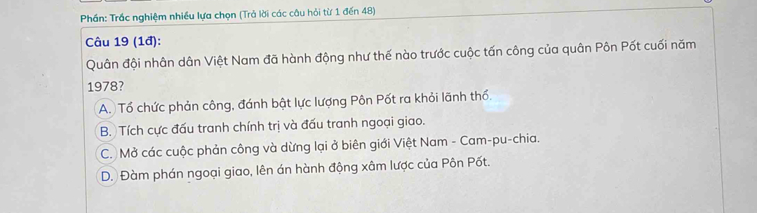 Phần: Trắc nghiệm nhiều lựa chọn (Trả lời các câu hỏi từ 1 đến 48)
Câu 19 (1đ):
Quân đội nhân dân Việt Nam đã hành động như thế nào trước cuộc tấn công của quân Pôn Pốt cuối năm
1978?
A. Tổ chức phản công, đánh bật lực lượng Pôn Pốt ra khỏi lãnh thổ.
B. Tích cực đấu tranh chính trị và đấu tranh ngoại giao.
C. Mở các cuộc phản công và dừng lại ở biên giới Việt Nam - Cam-pu-chia.
D. Đàm phán ngoại giao, lên án hành động xâm lược của Pôn Pốt.