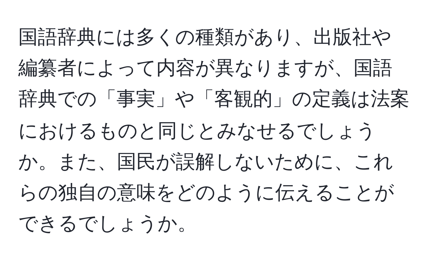 国語辞典には多くの種類があり、出版社や編纂者によって内容が異なりますが、国語辞典での「事実」や「客観的」の定義は法案におけるものと同じとみなせるでしょうか。また、国民が誤解しないために、これらの独自の意味をどのように伝えることができるでしょうか。