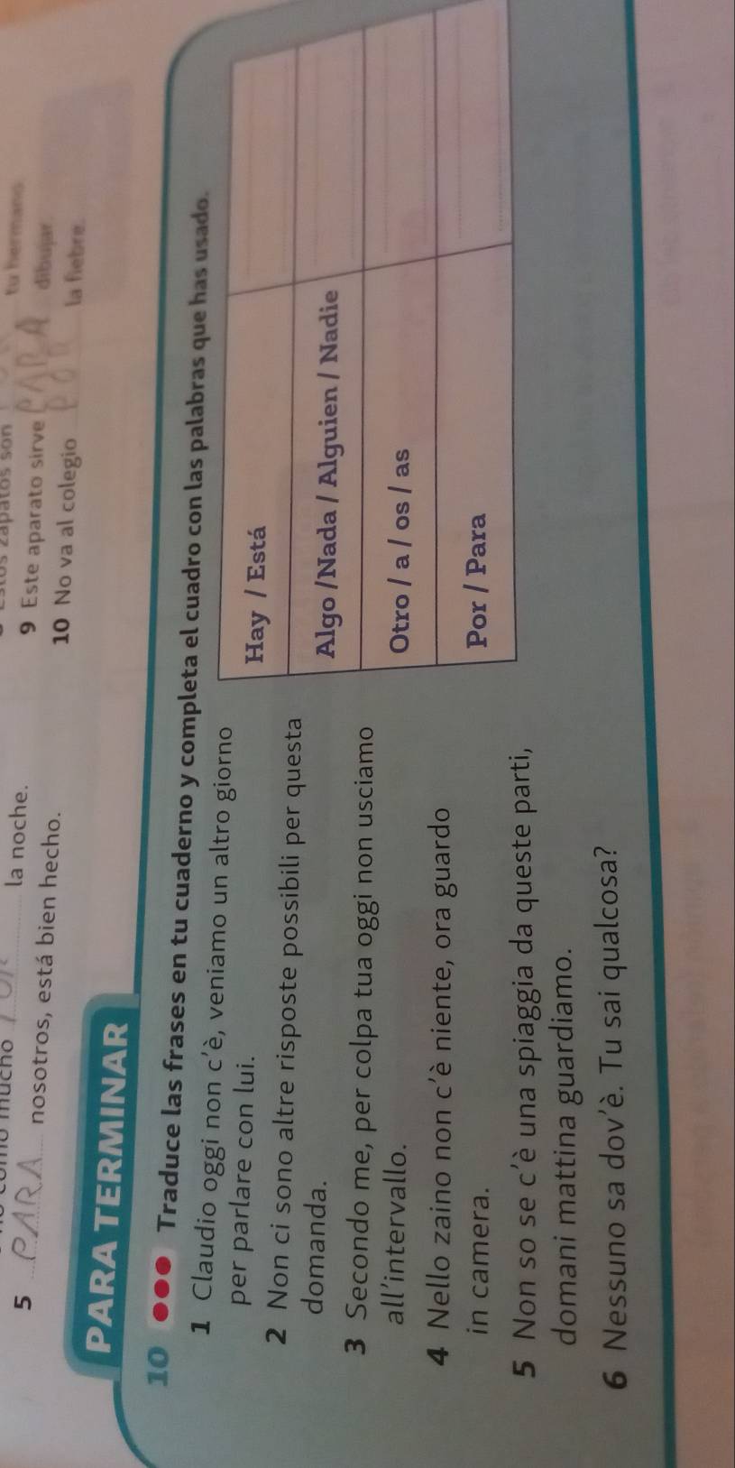 os zápatos son tu hermans 
5 
_o mucho _la noche. 9 Este aparato sirve _dibujar 
nosotros, está bien hecho. 10 No va al colegio _la fiebre. 
PARA TERMINAR 
10 ... Traduce las frases en tu cuaderno y completa el cuadro con las palabras que ha 
1 Claudio oggi non c’è, veniamo un altro giorno 
per parlare con lui. 
2 Non ci sono altre risposte possibili per quest 
domanda. 
3 Secondo me, per colpa tua oggi non usciamo 
all’intervallo. 
4 Nello zaino non c'è niente, ora guardo 
in camera. 
5 Non so se c'è una spiaggia da queste parti, 
domani mattina guardiamo. 
6 Nessuno sa dov’è. Tu sai qualcosa?