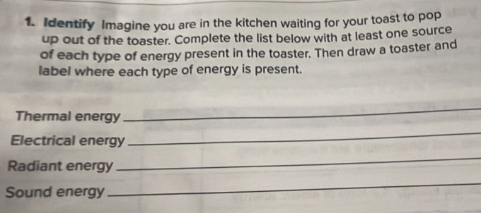 Identify Imagine you are in the kitchen waiting for your toast to pop 
up out of the toaster. Complete the list below with at least one source 
of each type of energy present in the toaster. Then draw a toaster and 
label where each type of energy is present. 
Thermal energy 
_ 
Electrical energy 
_ 
Radiant energy 
_ 
Sound energy 
_