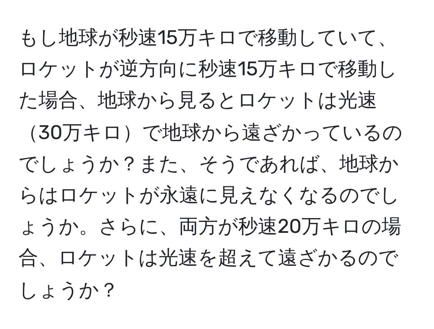 もし地球が秒速15万キロで移動していて、ロケットが逆方向に秒速15万キロで移動した場合、地球から見るとロケットは光速30万キロで地球から遠ざかっているのでしょうか？また、そうであれば、地球からはロケットが永遠に見えなくなるのでしょうか。さらに、両方が秒速20万キロの場合、ロケットは光速を超えて遠ざかるのでしょうか？