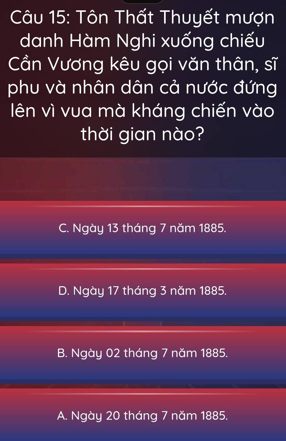 Tôn Thất Thuyết mượn
danh Hàm Nghi xuống chiếu
Cần Vương kêu gọi văn thân, sĩ
phu và nhân dân cả nước đứng
lên vì vua mà kháng chiến vào
thời gian nào?
C. Ngày 13 tháng 7 năm 1885.
D. Ngày 17 tháng 3 năm 1885.
B. Ngày 02 tháng 7 năm 1885.
A. Ngày 20 tháng 7 năm 1885.