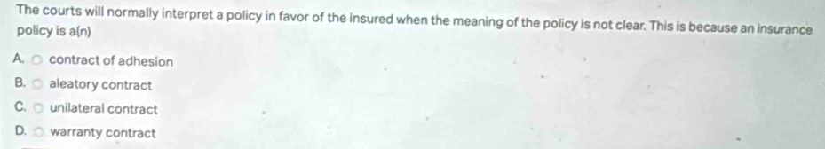 The courts will normally interpret a policy in favor of the insured when the meaning of the policy is not clear. This is because an insurance
policy is a(n)
A. contract of adhesion
B. aleatory contract
C. unilateral contract
D. warranty contract