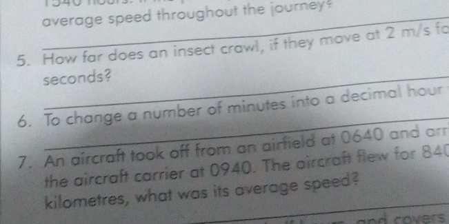 average speed throughout the journey? 
5. How far does an insect crawl, if they move at 2 m/s fo
seconds? 
_ 
6. To change a number of minutes into a decimal hour 
7. An aircraft took off from an airfield at 0640 and arr 
the aircraft carrier at 0940. The aircraft flew for 84
_ 
kilometres, what was its average speed? 
nd covers