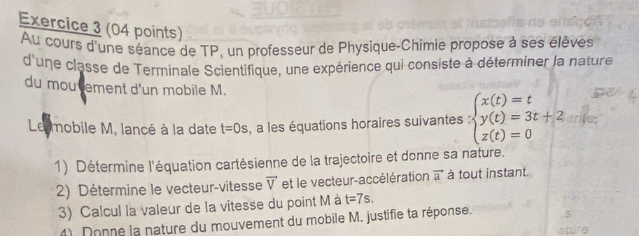 Au cours d'une séance de TP, un professeur de Physique-Chimie propose à ses élèves 
d'une classe de Terminale Scientifique, une expérience qui consiste à déterminer la nature 
du mou tement d'un mobile M. 
Le mobile M, lancé à la date t=0s , a les équations horaires suivantes ∵ beginarrayl x(t)=t y(t)=3t+2 z(t)=0endarray. ente 
1) Détermine l'équation cartésienne de la trajectoire et donne sa nature. 
2) Détermine le vecteur-vitesse vector V et le vecteur-accélération vector a à tout instant. 
3) Calcul la valeur de la vitesse du point M à t=7s. 
4). Donne la nature du mouvement du mobile M. justifie ta réponse.