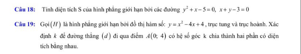 Tính diện tích S của hình phẳng giới hạn bởi các đường y^2+x-5=0, x+y-3=0
Câu 19: Gọi(H) là hình phẳng giới hạn bởi đồ thị hàm số: y=x^2-4x+4 , trục tung và trục hoành. Xác
định k để đường thắng (d) đi qua điểm A(0;4) có hệ số góc k chia thành hai phần có diện
tích bằng nhau.