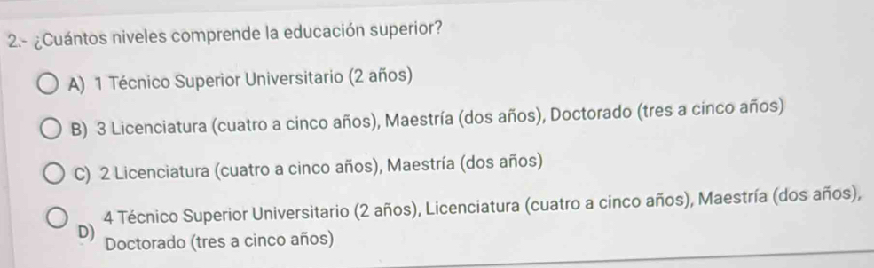 2.- ¿Cuántos niveles comprende la educación superior?
A) 1 Técnico Superior Universitario (2 años)
B) 3 Licenciatura (cuatro a cinco años), Maestría (dos años), Doctorado (tres a cinco años)
C) 2 Licenciatura (cuatro a cinco años), Maestría (dos años)
4 Técnico Superior Universitario (2 años), Licenciatura (cuatro a cinco años), Maestría (dos años),
D) Doctorado (tres a cinco años)