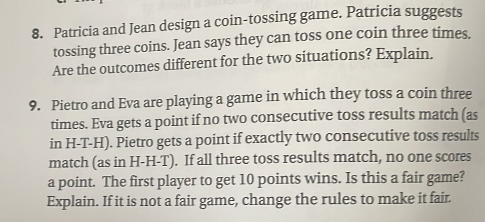 Patricia and Jean design a coin-tossing game. Patricia suggests 
tossing three coins. Jean says they can toss one coin three times. 
Are the outcomes different for the two situations? Explain. 
9. Pietro and Eva are playing a game in which they toss a coin three 
times. Eva gets a point if no two consecutive toss results match (as 
in H-T-H). Pietro gets a point if exactly two consecutive toss results 
match (as in H-H-T). If all three toss results match, no one scores 
a point. The first player to get 10 points wins. Is this a fair game? 
Explain. If it is not a fair game, change the rules to make it fair.