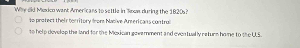 Cuice I poin'
Why did Mexico want Americans to settle in Texas during the 1820s?
to protect their territory from Native Americans control
to help develop the land for the Mexican government and eventually return home to the U.S.