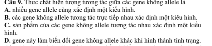 Thực chất hiện tượng tương tác giữa các gene không allele là
A. nhiều gene allele cùng xác định một kiểu hình.
B. các gene không allele tương tác trực tiếp nhau xác định một kiểu hình.
C. sản phẩm của các gene không allele tương tác nhau xác định một kiểu
hình.
D. gene này làm biến đồi gene không allele khác khi hình thành tính trạng.