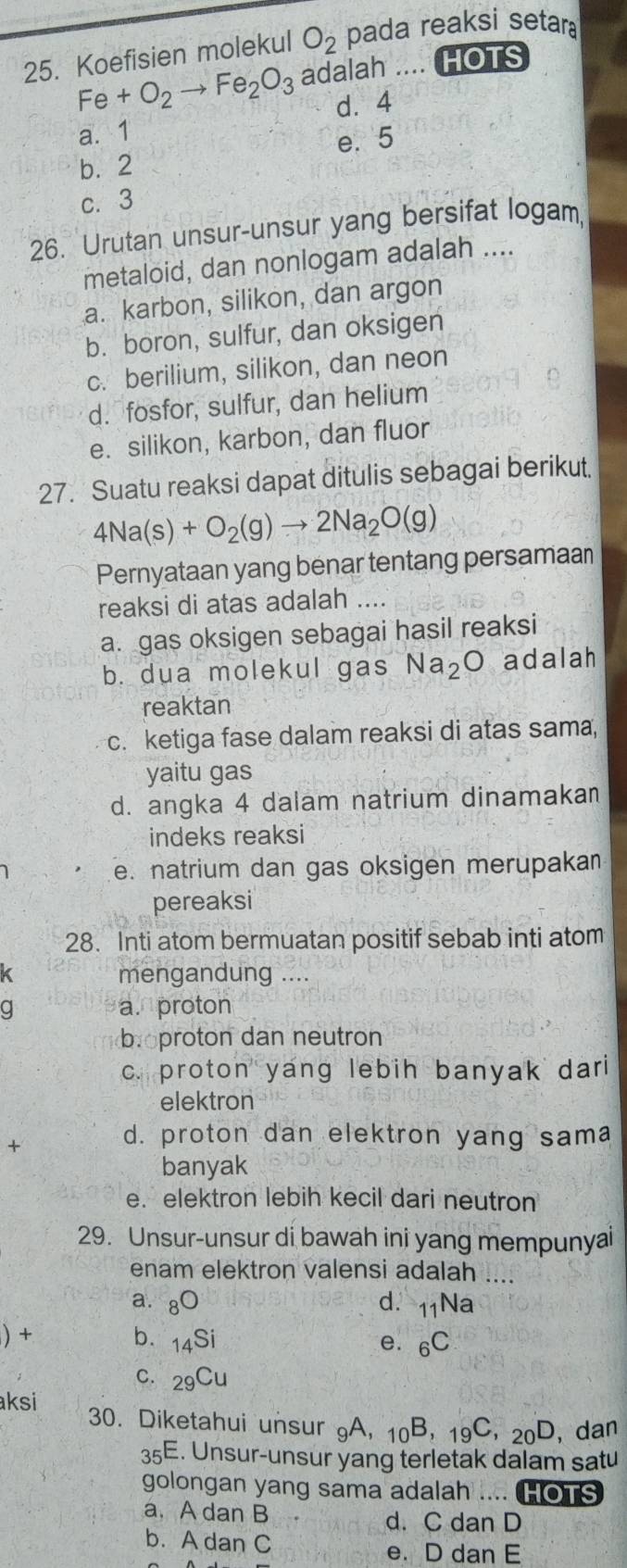 Koefisien molekul O_2 pada reaksi setar
Fe+O_2to Fe_2O_3 adalah .... HOTS
d⩾4
a. 1
e. 5
b.2
c. 3
26. Urutan unsur-unsur yang bersifat logam
metaloid, dan nonlogam adalah ....
a. karbon, silikon, dan argon
b. boron, sulfur, dan oksigen
c. berilium, silikon, dan neon
d. fosfor, sulfur, dan helium
e. silikon, karbon, dan fluor
27. Suatu reaksi dapat ditulis sebagai berikut.
4Na(s)+O_2(g)to 2Na_2O(g)
Pernyataan yang benar tentang persamaan
reaksi di atas adalah ....
a. gas oksigen sebagai hasil reaksi
b. dua molekul gas Na_2O adalah
reaktan
c. ketiga fase dalam reaksi di atas sama,
yaitu gas
d. angka 4 dalam natrium dinamakan
indeks reaksi
e. natrium dan gas oksigen merupakan
pereaksi
28. Inti atom bermuatan positif sebab inti atom
mengandung ....
q a. proton
b o proton dan neutron
c. proton yang lebih banyak dari
elektron
+
d. proton dan elektron yang sama
banyak
e. elektron lebih kecil dari neutron
29. Unsur-unsur di bawah ini yang mempunyai
enam elektron valensi adalah ....
a. 80 d. _11Na
) + b. _14Si e. _6C
C. _29Cu
aksi 30. Diketahui unsur A, _10B,_19C,_20D , dan
35E. Unsur-unsur yang terletak dalam satu
golongan yang sama adalah .... HOTS
a. A dan B d. C dan D
b. A dan C
e. D dan E