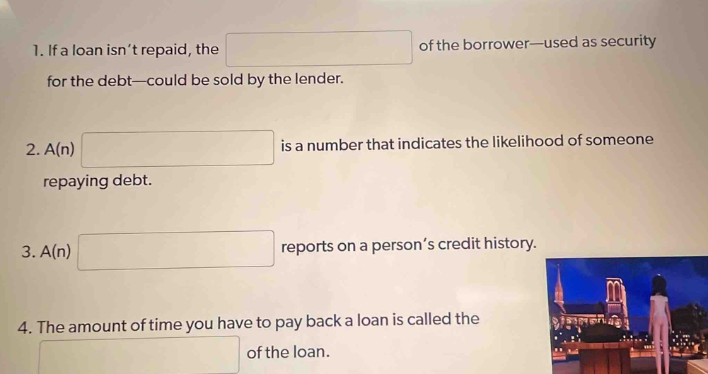 If a loan isn’t repaid, the □ of the borrower—used as security 
for the debt—could be sold by the lender. 
2. A(n) □ is a number that indicates the likelihood of someone 
repaying debt. 
3. A(n) □ reports on a person’s credit history. 
4. The amount of time you have to pay back a loan is called the 
□ of the loan.