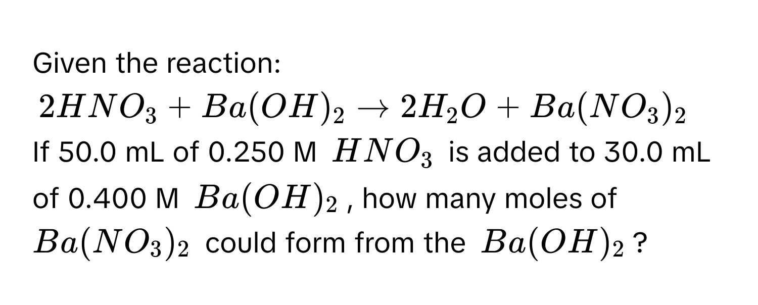 Given the reaction:
$2HNO_3 + Ba(OH)_2 arrow 2H_2O + Ba(NO_3)_2$
If 50.0 mL of 0.250 M $HNO_3$ is added to 30.0 mL of 0.400 M $Ba(OH)_2$, how many moles of $Ba(NO_3)_2$ could form from the $Ba(OH)_2$?