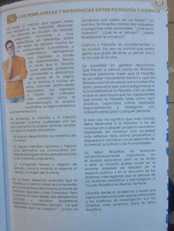 > O as SEMEJANZAS Y DIFERENCIAS ENTRE FILOSOFÍA Y CIEncía
comporta una esfera en un fluido?". En
sin duda, el método que síguen estas cambio, la Filosofia, intenta dar respuesta
dos disciplinas es bastante diferente.
Las ciencias se ocupan de resolver a preguntas más universales: "¿Qué es la
preguntas concretas y muy materia?', '¿Qué es el tiempo?'', ''¿Existe
específicas en diferentes áreas finalidad en el Universo?"
del saber, se apoyan mucho en
Ciencia y Filosofía se complementan y
el conocimiento cuantitativo y
se auxilian. Por eso es normal que exista
matemático: demuestran
sus hipótesis a través gente que guste de tener un pie en una y
de experimentos físicos. el otro pie en la otra.
En tanto que la Filosofía
suele atender problemas La sociedad en general desconoce
universales o abstractos; qué hacen a ciencia cierta los filósofos.
se apoya en la Lógica  Muchas personas creen que la Filosofía
en la Historía e incluso en es un saber meramente teórico y que los
filósofos son tan eruditos como inútiles. Por
otras ciencias particulares, tanto, parecería que sobra preguntarse la
demuestra sus hipótesis funcionalidad de la Filosofía. Esto se debe
a travês de métodos
más variados como la a que se desconoce que las capacidades
fenomenologia, el análisis que brinda la Filosofía, tales como rigor
cualitativo, la lógica simbólica analítico, capacidad crítica, destrezas
argumentativas y dialógicas, son
o la hermenêutica. indispensables para cualquier persona.
Sin embargo, la Filosofía y la Ciencia Si bien eso no significa que todo mundo
comparten muchas cualidades por las 
que una persona puede sentirse atraída deba dedicarse a la Filosofía, sí ha de
incluirse en cualquier proyecto educativo
por igual a ambas disciplinas: interesado en construir una sociedad
a) Buscan desentrañar los misterios del más reflexiva, libre, activa, propositiva, y
Universo dispuesta a contribuir con el desarrollo de
b) Siguen métodos rigurosos y lógicos la ciencia, la cultura y las humanidades.
para demostrar sus conclusiones (en
esto se distinguen de las pseudociencias La labor filosófica es entonces
o las creencias populares). extraordinariamente importante en
el ámbito educativo, pero no se limita
c) Comparten temas y objetos de a éste. La Filosofía puede incidir en la
estudio, como la materia, el espacio, el enorme variedad de debates en el
tiempo, el origen del Universo. espacio público y en la discusión de las
distintas interrogantes que se derivan de
Por lo tanto, debemos entender que la los avances científicos y tecnológicos. El
Filosofia y la Ciencia tratan de comprender mundo filosófico es diverso. Se hace
el funcionamiento del Universo a través de
métodos rigurosos y bien fundados. Pero Filosofía desde la academia y existe una
la ciencia la hace desde una perspectiva fuerte tendencia a creer que la universidad
concreta y resuelve problemas y los institutos de investigación son los
específicos y acotados. Ejemplo: "¿A qué ámbitos más propicios para la labor
vejocidad caen los cuerpos?", "¿Cômo se filosófica.