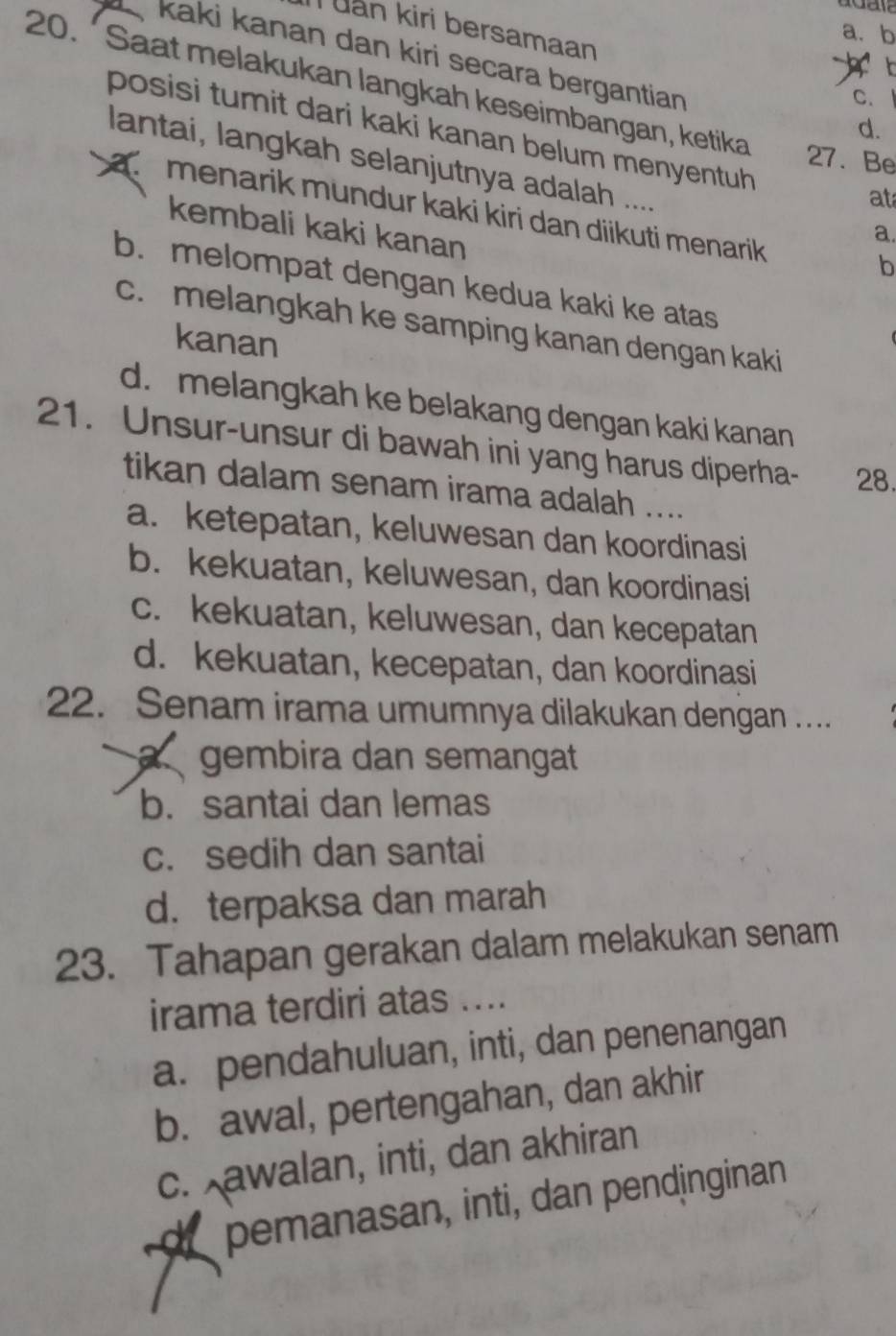 uan kiri bersamaan
a. b
kaki kanan dan kiri secara bergantian 
20. ´ Saat melakukan langkah keseimbangan, ketika
C. 
d.
posisi tumit dari kaki kanan belum menyentuh 
27. Be
lantai, langkah selanjutnya adalah ....
at
a menarik mundur kaki kiri dan diikuti menarik 
kembali kaki kanan
a.
b
b. melompat dengan kedua kaki ke atas
c. melangkah ke samping kanan dengan kaki
kanan
d. melangkah ke belakang dengan kaki kanan
21. Unsur-unsur di bawah ini yang harus diperha- 28.
tikan dalam senam irama adalah ....
a. ketepatan, keluwesan dan koordinasi
b. kekuatan, keluwesan, dan koordinasi
c. kekuatan, keluwesan, dan kecepatan
d. kekuatan, kecepatan, dan koordinasi
22. Senam irama umumnya dilakukan dengan ..
a gembira dan semangat
b. santai dan lemas
c. sedih dan santai
d. terpaksa dan marah
23. Tahapan gerakan dalam melakukan senam
irama terdiri atas ....
a. pendahuluan, inti, dan penenangan
b. awal, pertengahan, dan akhir
c. awalan, inti, dan akhiran
de pemanasan, inti, dan pendinginan