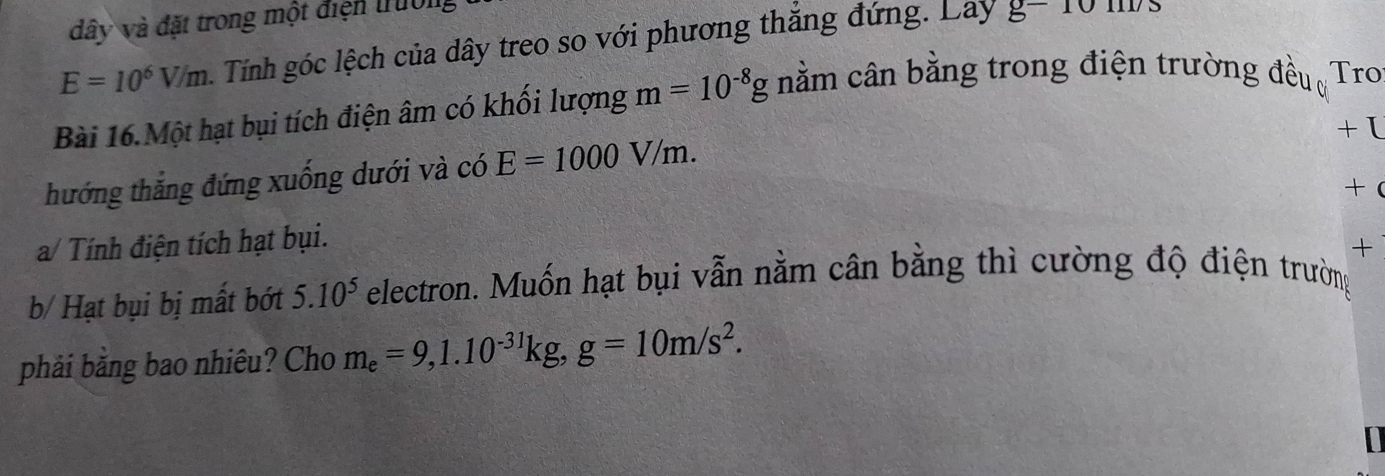 dây và đặt trong một điện trường
E=10^6V/m Tính góc lệch của dây treo so với phương thăng đứng. Lay g-10m/s
Bài 16.Một hạt bụi tích điện âm có khối lượng m=10^(-8)g nằm cân bằng trong điện trường đều ơ Tro 
+ I 
thướng thắng đứng xuống dưới và có E=1000V/m. 
a/ Tính điện tích hạt bụi. +( 
+ 
b/ Hạt bụi bị mất bớt 5.10^5 electron. Muốn hạt bụi vẫn nằm cân bằng thì cường độ điện trường 
phải bằng bao nhiêu? Cho m_e=9, 1.10^(-31)kg, g=10m/s^2.