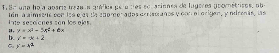 En una hoja aparte traza la gráfica para tres ecuaciones de lugares geométricos; ob-
tén la simetría con los ejes de coordenadas cartesianas y con el origen, y aderás, las
intersecciones con los ejes.
a. y=x^3-5x^2+6x
b. y=-x+2
c. y=x^2