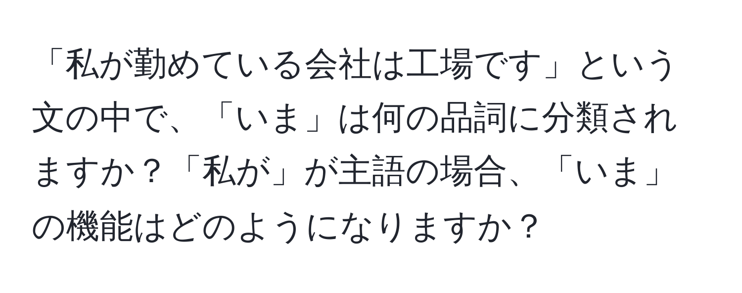 「私が勤めている会社は工場です」という文の中で、「いま」は何の品詞に分類されますか？「私が」が主語の場合、「いま」の機能はどのようになりますか？