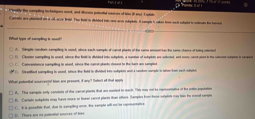 s5ore: 45.59%, 7.75 of 17 points
Points: 0 of 1
k eqtify the sampling techniques used, and discuss potential sources of bias (if any) Explain
Carrots are planted on a 56-acre finld. The field is divided into one-acre subplots. A sample ic taken from each subplot to estimate the harvest
What type of sampling is used?
A. Simple random sampling is used, since each sample of carrot plants of the same amount has the same chance of being selected
B. Cluster sampling is used, since the field is divided into subplots, a number of subplots are selected, and every carrot plant in the selected subplots is sampled
C. Convenience sampling is used, since the carrot plants closest to the barn are sampled.
D. Stratified sampling is used, since the field is divided into subplots and a random sample is taken from each subplot
What potential sources of bias are present, if any? Select all that apply
A. The sample only consists of the carrot plants that are easiest to reach. This may not be representative of the entire population.
B. Certain subplots may have more or fewer carrot plants than others. Samples from these subplots may bias the overall sample.
C. It is possible that, due to sampling error, the sample will not be representative.
D. There are no potential sources of bias