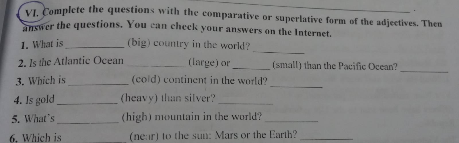 Complete the questions with the comparative or superlative form of the adjectives. Then 
answer the questions. You can check your answers on the Internet. 
_ 
1. What is_ (big) country in the world? 
_ 
2. Is the Atlantic Ocean _(large) or _(small) than the Pacific Ocean? 
3. Which is _(cold) continent in the world? 
_ 
4. Is gold_ (heavy) than silver?_ 
5. What’s_ (high) mountain in the world?_ 
6. Which is _(near) to the sun: Mars or the Earth?_