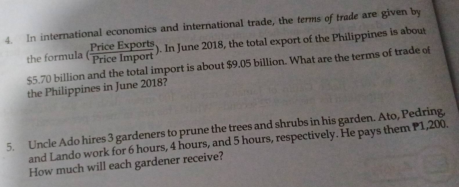 In international economics and international trade, the terms of trade are given by 
the formula ( PriceExports/PriceImport ). In June 2018, the total export of the Philippines is about
$5.70 billion and the total import is about $9.05 billion. What are the terms of trade of 
the Philippines in June 2018? 
5. Uncle Ado hires 3 gardeners to prune the trees and shrubs in his garden. Ato, Pedring, 
and Lando work for 6 hours, 4 hours, and 5 hours, respectively. He pays them P1,200. 
How much will each gardener receive?